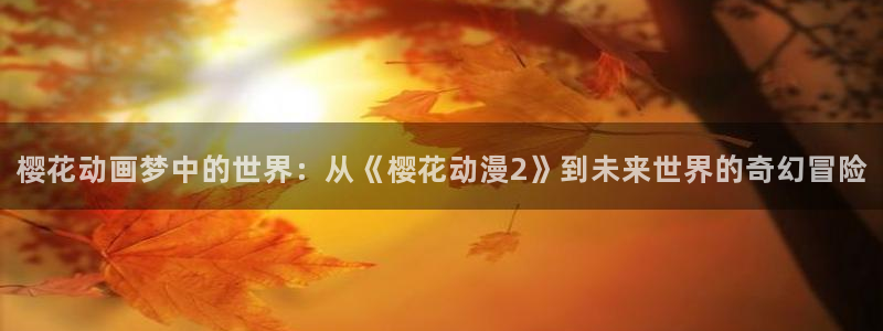 volcanicage漫画：樱花动画梦中的世界：从《樱花动漫2》到未来世界的奇幻冒险