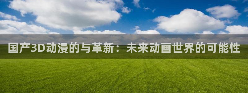 虫虫漫画网下载：国产3D动漫的与革新：未来动画世界的可能性